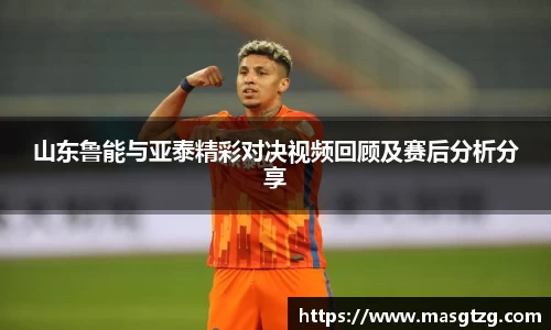 山东鲁能与亚泰精彩对决视频回顾及赛后分析分享